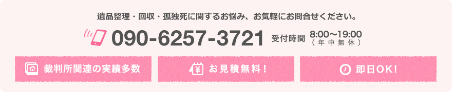 遺品整理・回収・孤独死に関するお悩み、お気軽にお問合せください。TEL 090-6257-3721 裁判所関連の実績多数/お見積無料！/即日OK!