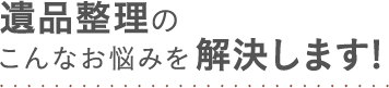 遺品整理のこんなお悩みを解決します!
