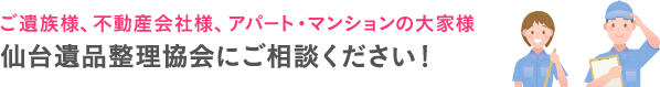 ご遺族様、不動産会社様、アパート・マンションの大家様 宮城県 仙台遺品整理協会にご相談ください！